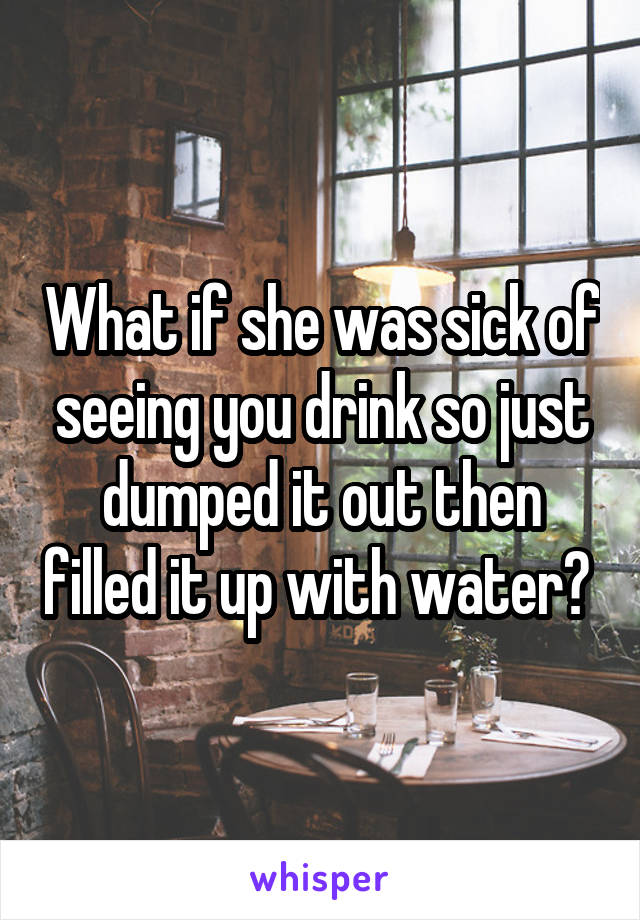 What if she was sick of seeing you drink so just dumped it out then filled it up with water? 