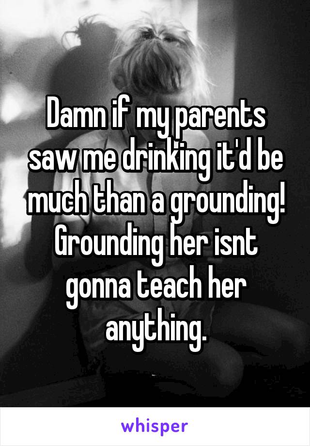 Damn if my parents saw me drinking it'd be much than a grounding! Grounding her isnt gonna teach her anything.