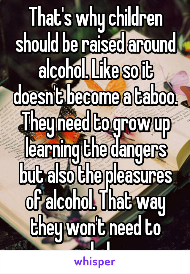 That's why children should be raised around alcohol. Like so it doesn't become a taboo. They need to grow up learning the dangers but also the pleasures of alcohol. That way they won't need to rebel. 