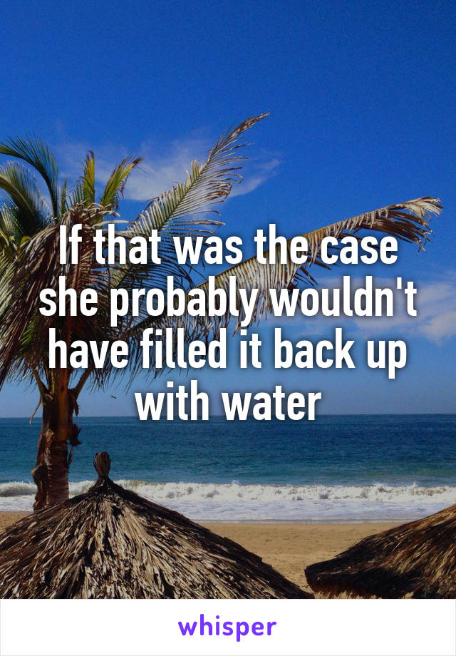 If that was the case she probably wouldn't have filled it back up with water