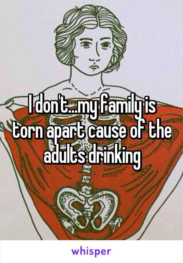 I don't...my family is torn apart cause of the adults drinking