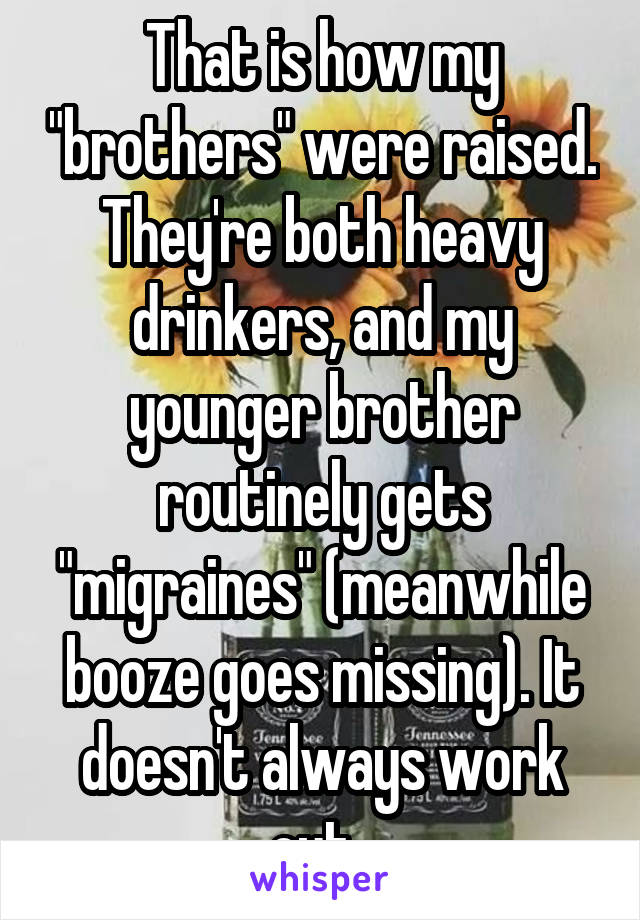 That is how my "brothers" were raised. They're both heavy drinkers, and my younger brother routinely gets "migraines" (meanwhile booze goes missing). It doesn't always work out. 