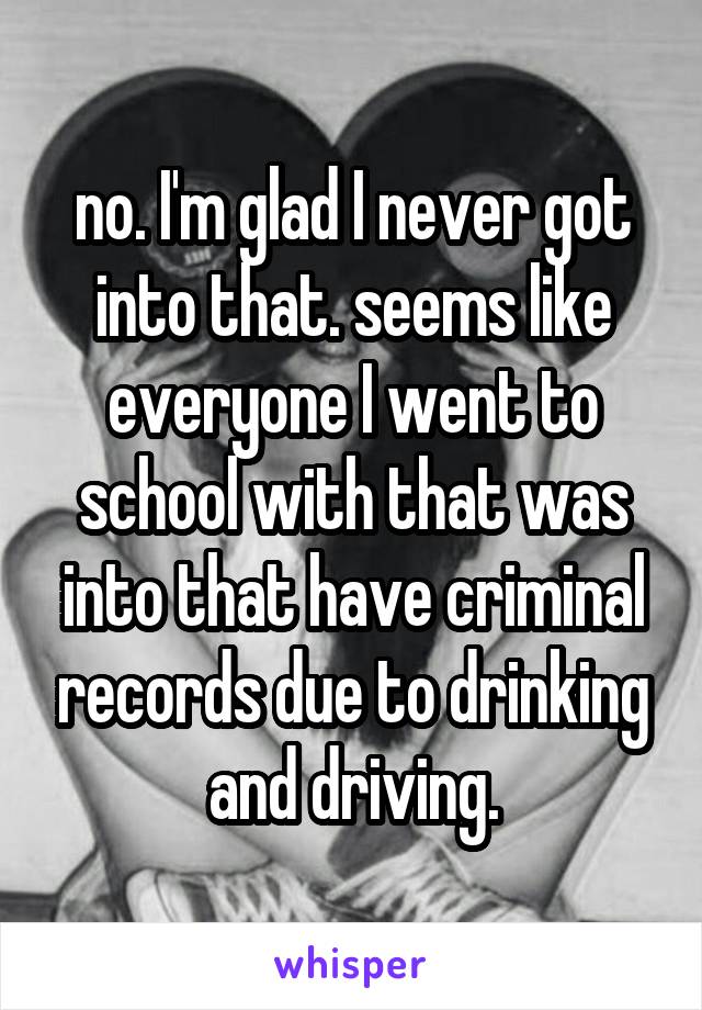 no. I'm glad I never got into that. seems like everyone I went to school with that was into that have criminal records due to drinking and driving.