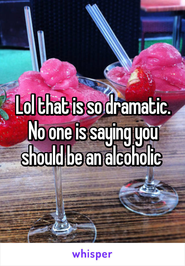 Lol that is so dramatic. No one is saying you should be an alcoholic 