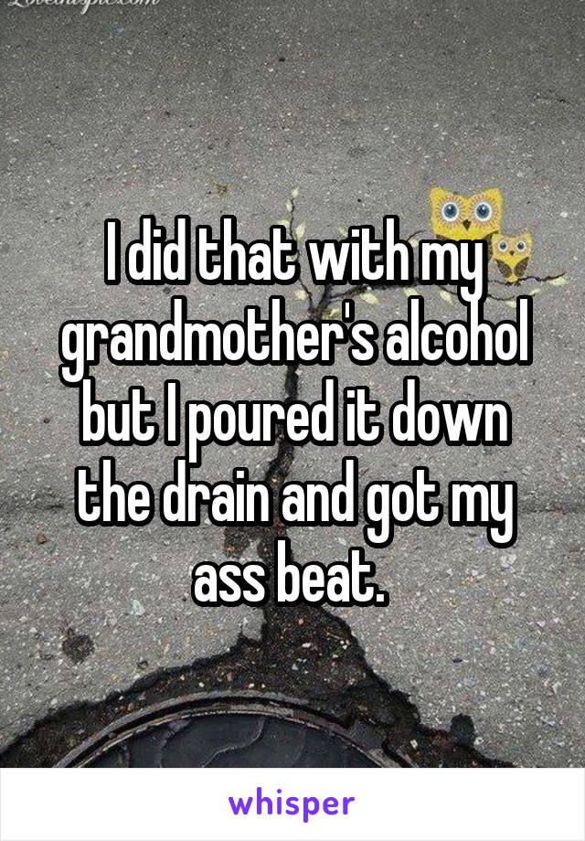 I did that with my grandmother's alcohol but I poured it down the drain and got my ass beat. 