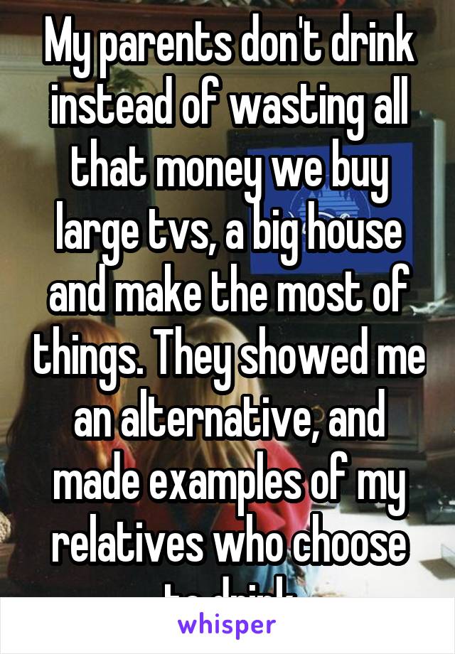 My parents don't drink instead of wasting all that money we buy large tvs, a big house and make the most of things. They showed me an alternative, and made examples of my relatives who choose to drink