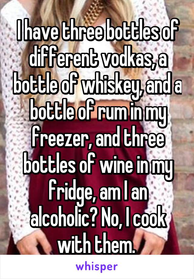 I have three bottles of different vodkas, a bottle of whiskey, and a bottle of rum in my freezer, and three bottles of wine in my fridge, am I an alcoholic? No, I cook with them. 