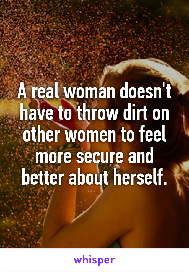 A real woman doesn't have to throw dirt on other women to feel more secure and better about herself.