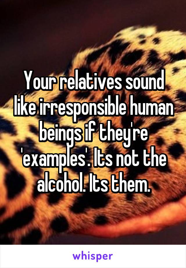 Your relatives sound like irresponsible human beings if they're 'examples'. Its not the alcohol. Its them.