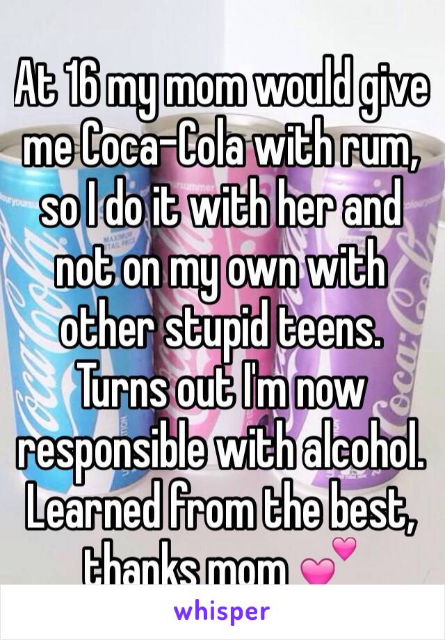 At 16 my mom would give me Coca-Cola with rum, so I do it with her and not on my own with other stupid teens. Turns out I'm now responsible with alcohol. Learned from the best, thanks mom 💕