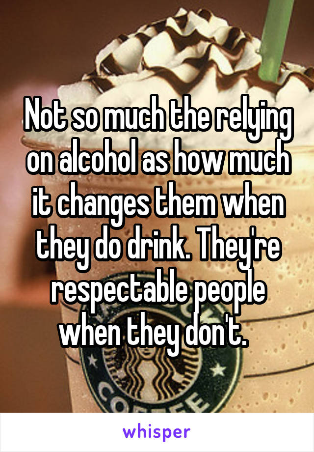 Not so much the relying on alcohol as how much it changes them when they do drink. They're respectable people when they don't.  