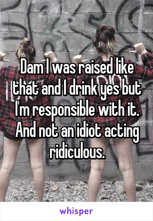 Dam I was raised like that and I drink yes but I'm responsible with it. And not an idiot acting ridiculous.