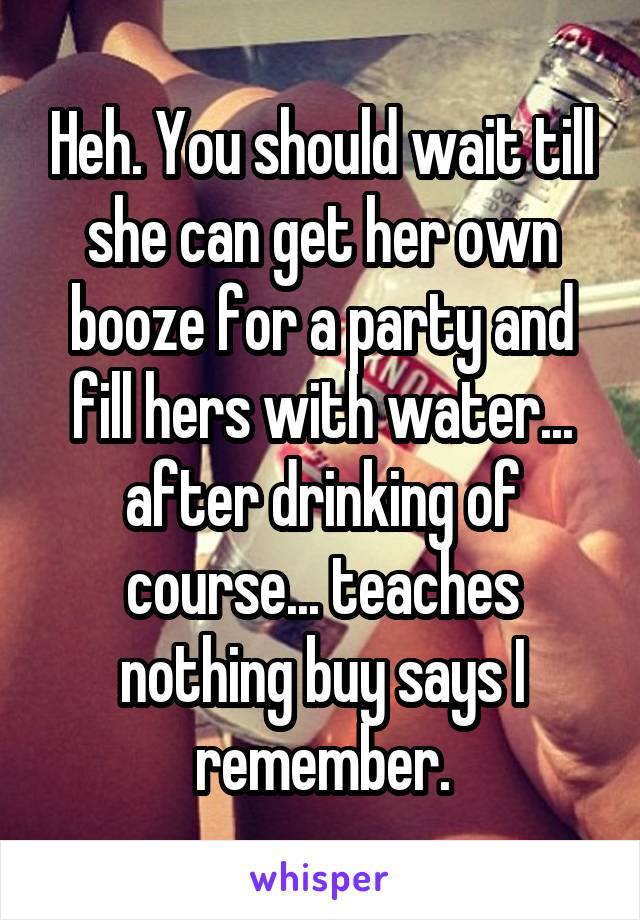 Heh. You should wait till she can get her own booze for a party and fill hers with water... after drinking of course... teaches nothing buy says I remember.