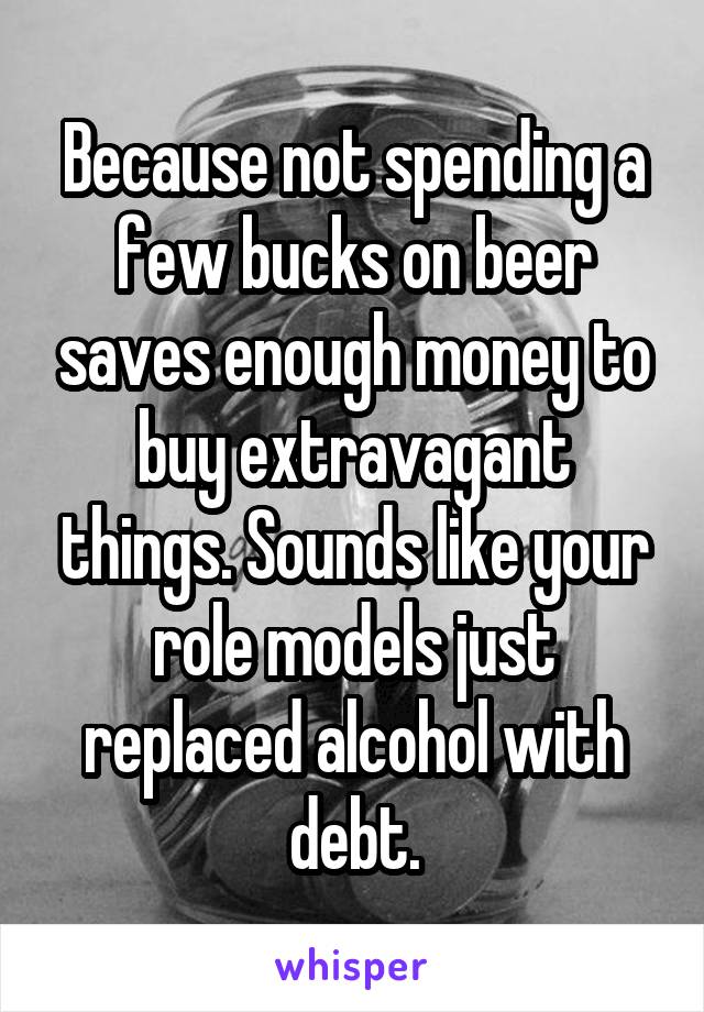 Because not spending a few bucks on beer saves enough money to buy extravagant things. Sounds like your role models just replaced alcohol with debt.