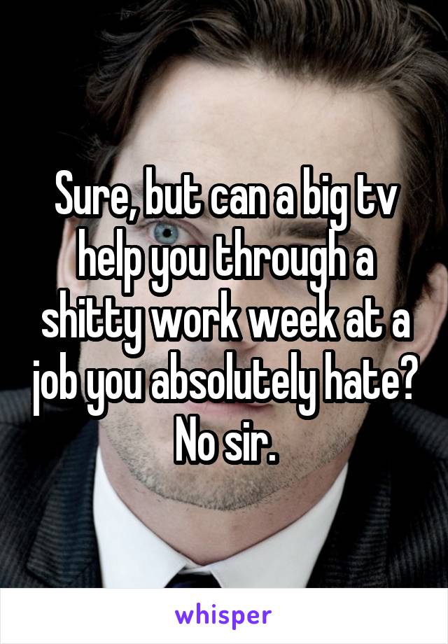 Sure, but can a big tv help you through a shitty work week at a job you absolutely hate? No sir.