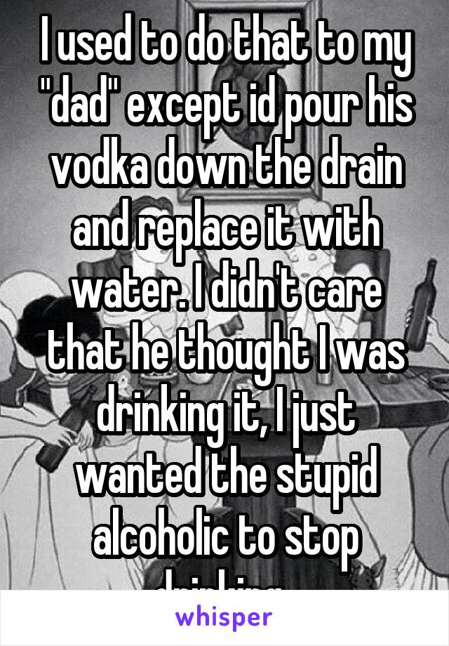 I used to do that to my "dad" except id pour his vodka down the drain and replace it with water. I didn't care that he thought I was drinking it, I just wanted the stupid alcoholic to stop drinking. 