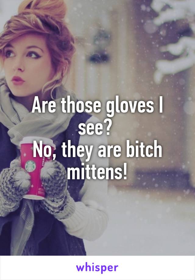 Are those gloves I see? 
No, they are bitch mittens!