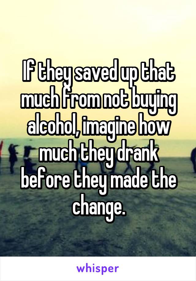 If they saved up that much from not buying alcohol, imagine how much they drank before they made the change.