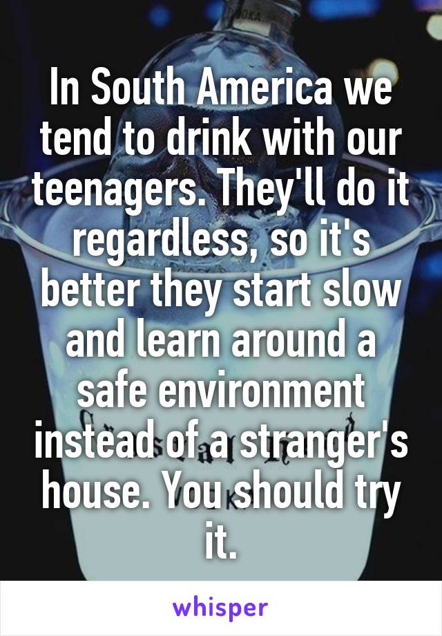 In South America we tend to drink with our teenagers. They'll do it regardless, so it's better they start slow and learn around a safe environment instead of a stranger's house. You should try it.