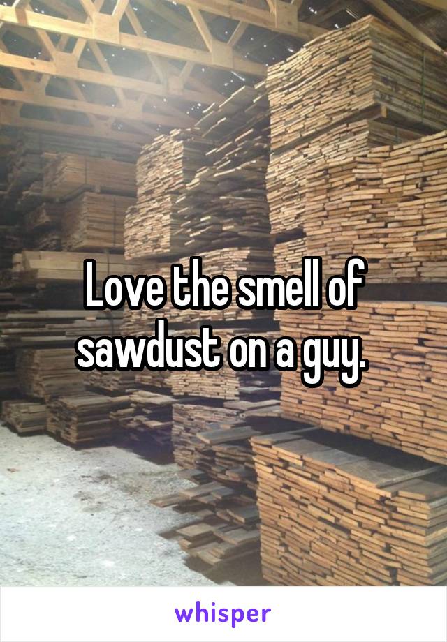 Love the smell of sawdust on a guy. 