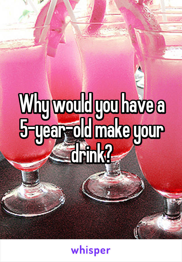 Why would you have a 5-year-old make your drink?