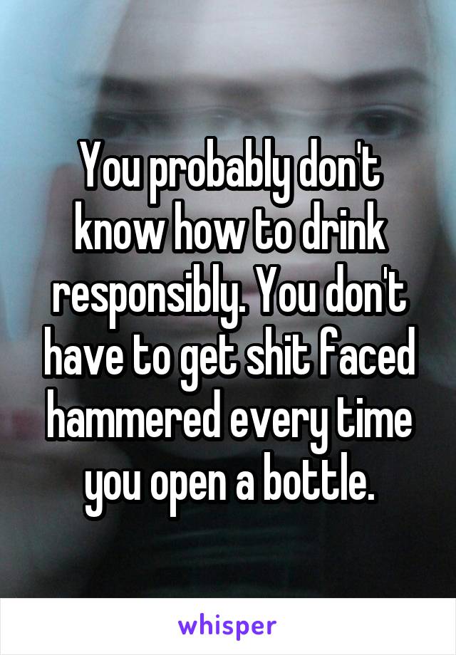 You probably don't know how to drink responsibly. You don't have to get shit faced hammered every time you open a bottle.