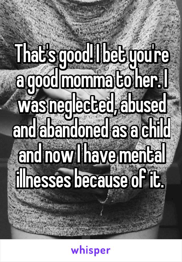 That's good! I bet you're a good momma to her. I was neglected, abused and abandoned as a child and now I have mental illnesses because of it. 
