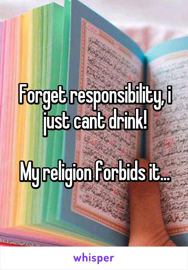 Forget responsibility, i just cant drink!

My religion forbids it...