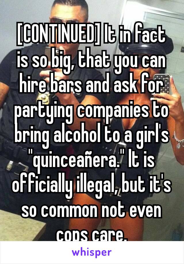 [CONTINUED] It in fact is so big, that you can hire bars and ask for partying companies to bring alcohol to a girl's "quinceañera." It is officially illegal, but it's so common not even cops care.