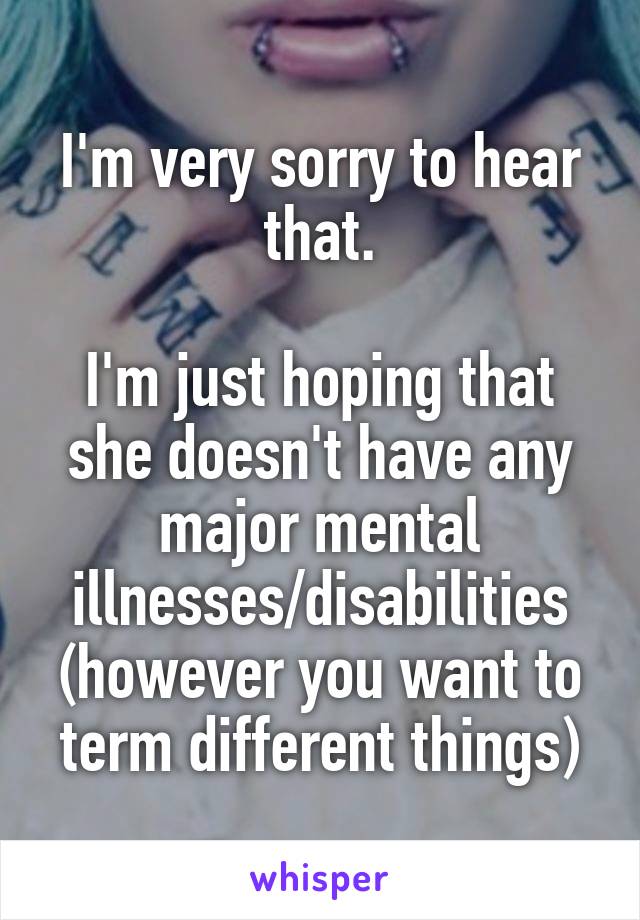 I'm very sorry to hear that.

I'm just hoping that she doesn't have any major mental illnesses/disabilities (however you want to term different things)