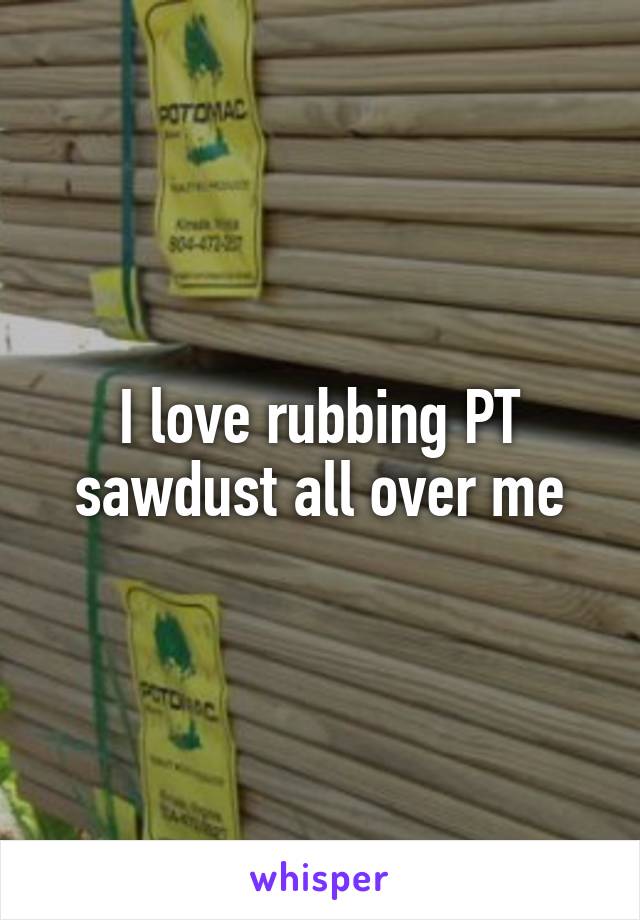 I love rubbing PT sawdust all over me