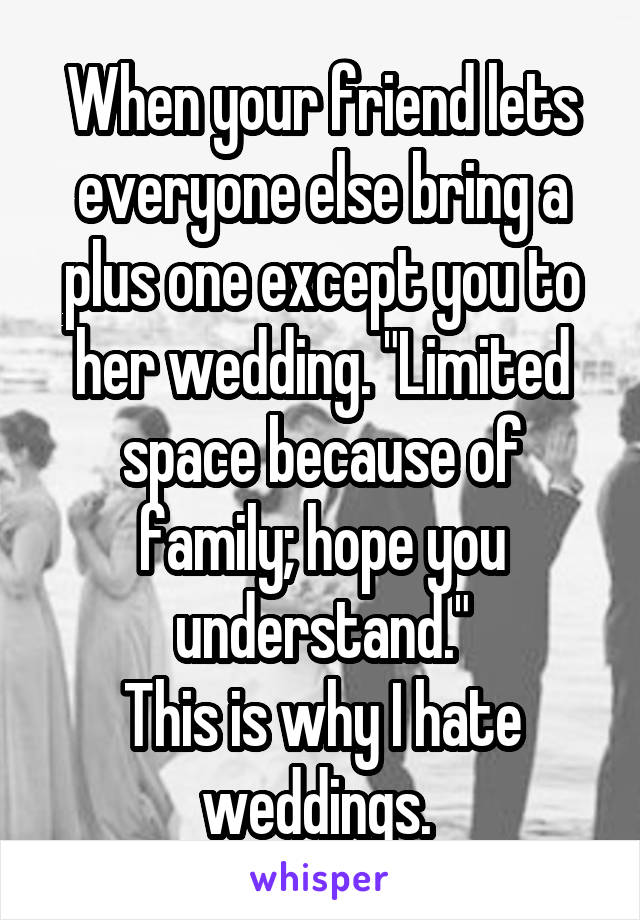 When your friend lets everyone else bring a plus one except you to her wedding. "Limited space because of family; hope you understand."
This is why I hate weddings. 