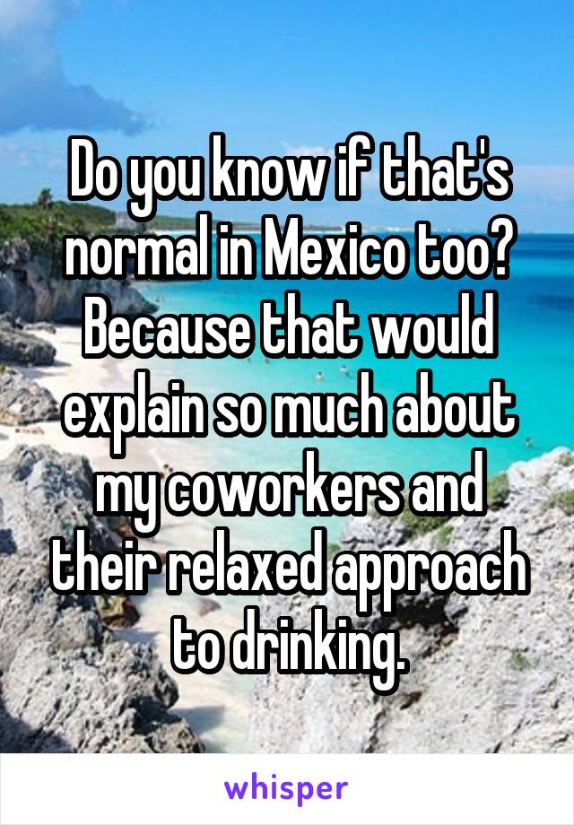 Do you know if that's normal in Mexico too?
Because that would explain so much about my coworkers and their relaxed approach to drinking.