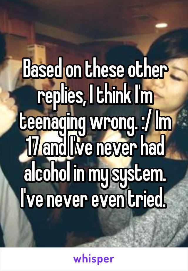 Based on these other replies, I think I'm teenaging wrong. :/ Im 17 and I've never had alcohol in my system. I've never even tried. 