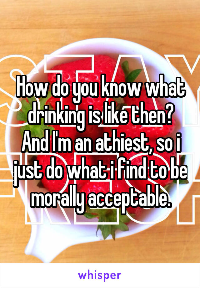 How do you know what drinking is like then? And I'm an athiest, so i just do what i find to be morally acceptable.