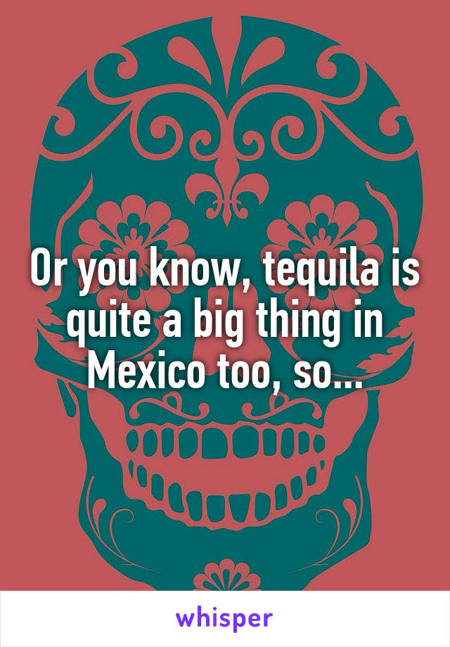 Or you know, tequila is quite a big thing in Mexico too, so...