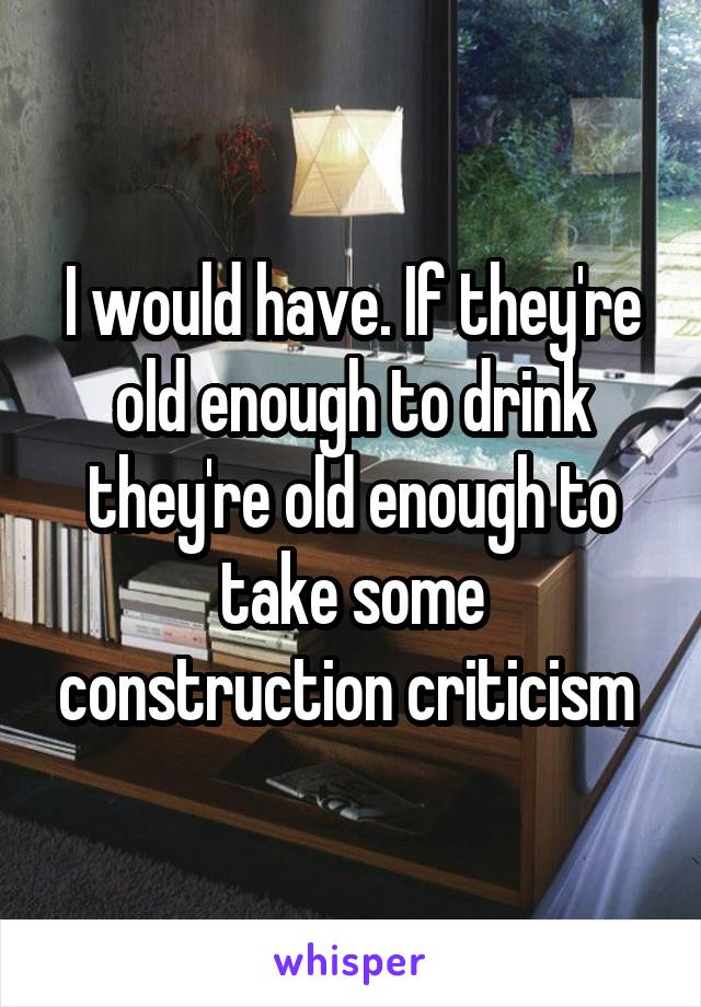 I would have. If they're old enough to drink they're old enough to take some construction criticism 