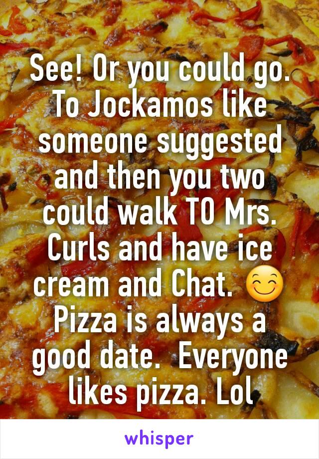 See! Or you could go. To Jockamos like someone suggested and then you two could walk TO Mrs. Curls and have ice cream and Chat. 😊
Pizza is always a good date.  Everyone likes pizza. Lol