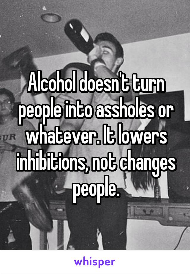 Alcohol doesn't turn people into assholes or whatever. It lowers inhibitions, not changes people.