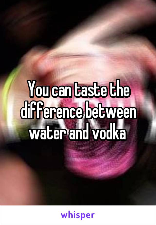 You can taste the difference between water and vodka 