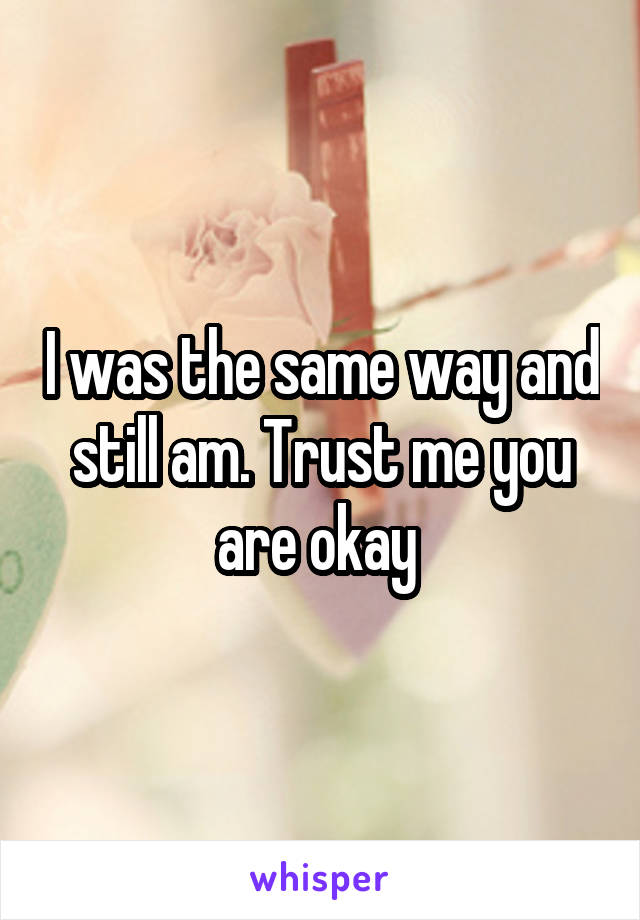 I was the same way and still am. Trust me you are okay 