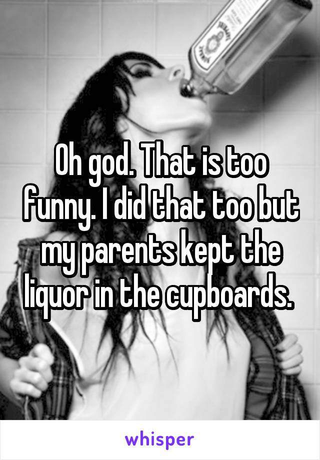 Oh god. That is too funny. I did that too but my parents kept the liquor in the cupboards. 