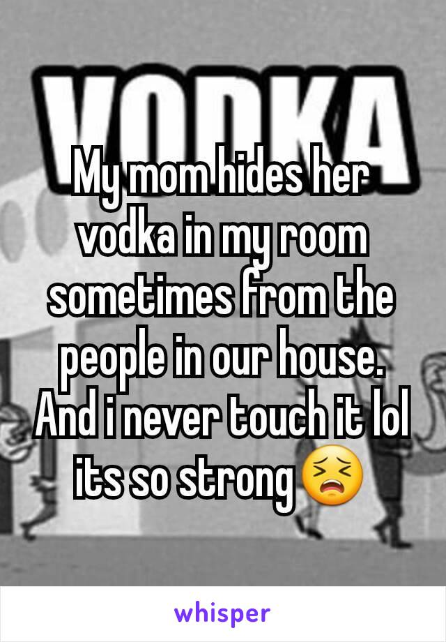 My mom hides her vodka in my room sometimes from the people in our house. And i never touch it lol its so strong😣