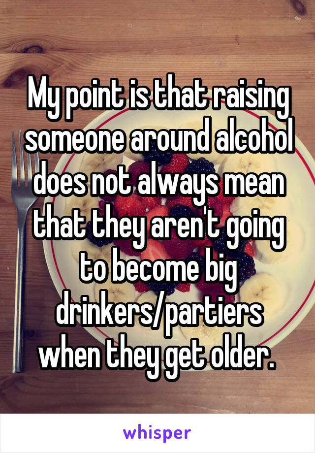 My point is that raising someone around alcohol does not always mean that they aren't going to become big drinkers/partiers when they get older. 