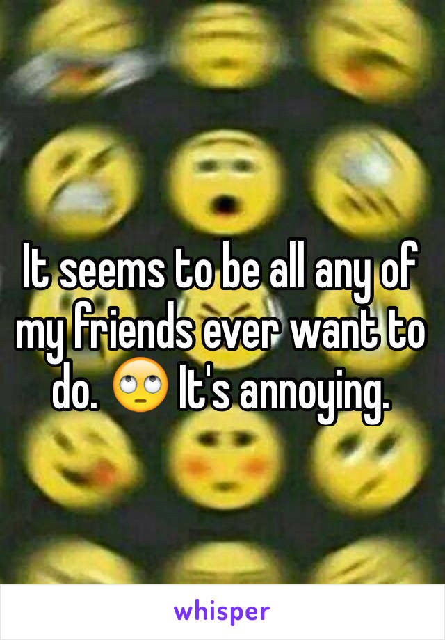 It seems to be all any of my friends ever want to do. 🙄 It's annoying. 