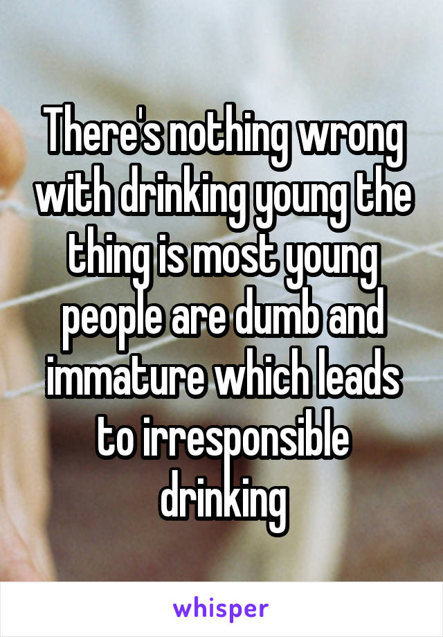 There's nothing wrong with drinking young the thing is most young people are dumb and immature which leads to irresponsible drinking