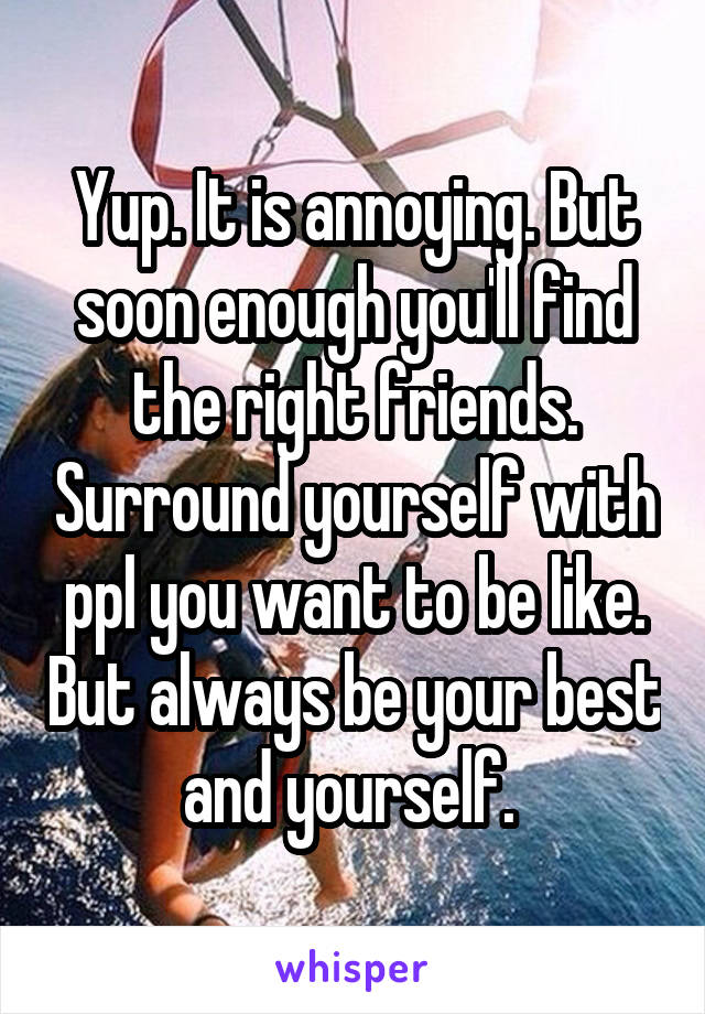 Yup. It is annoying. But soon enough you'll find the right friends. Surround yourself with ppl you want to be like. But always be your best and yourself. 