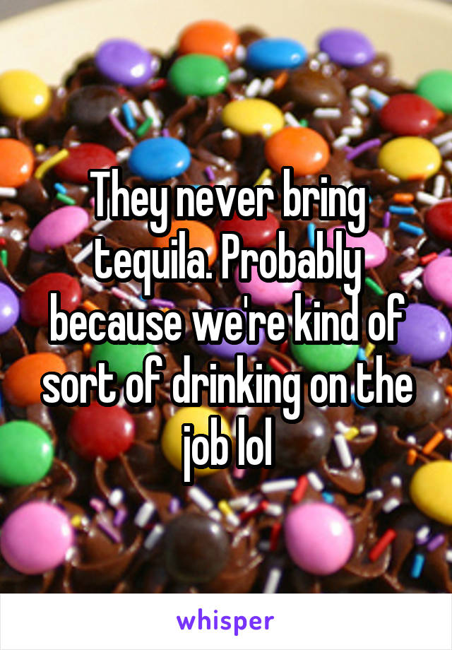 They never bring tequila. Probably because we're kind of sort of drinking on the job lol