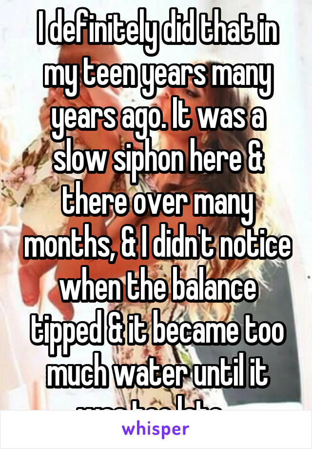 I definitely did that in my teen years many years ago. It was a slow siphon here & there over many months, & I didn't notice when the balance tipped & it became too much water until it was too late...