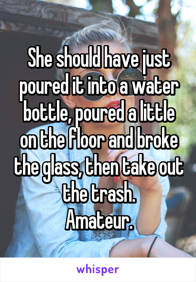 She should have just poured it into a water bottle, poured a little on the floor and broke the glass, then take out the trash.
Amateur.